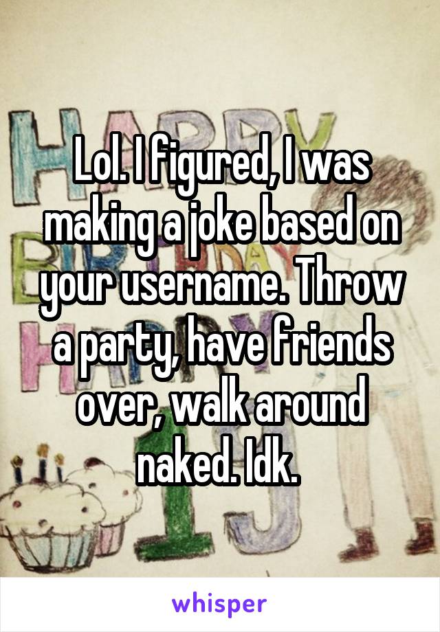 Lol. I figured, I was making a joke based on your username. Throw a party, have friends over, walk around naked. Idk. 