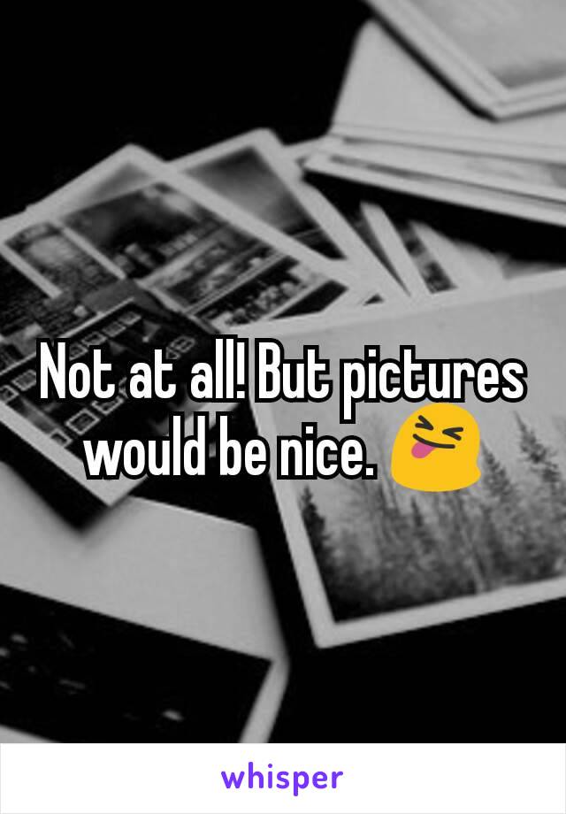 Not at all! But pictures would be nice. 😝