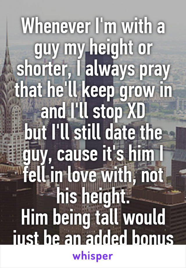 Whenever I'm with a guy my height or shorter, I always pray that he'll keep grow in and I'll stop XD
but I'll still date the guy, cause it's him I fell in love with, not his height.
Him being tall would just be an added bonus