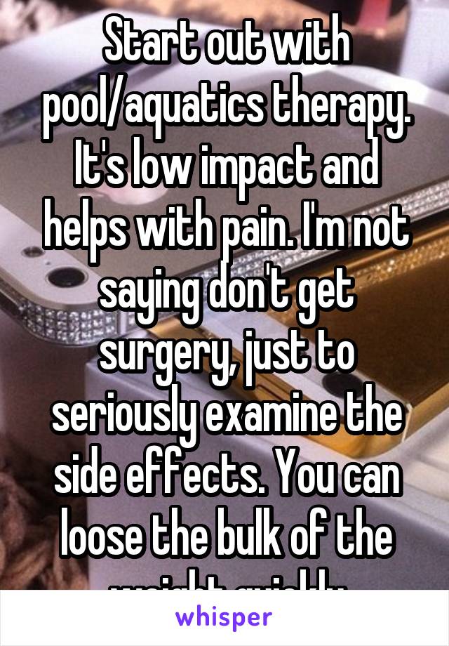 Start out with pool/aquatics therapy. It's low impact and helps with pain. I'm not saying don't get surgery, just to seriously examine the side effects. You can loose the bulk of the weight quickly