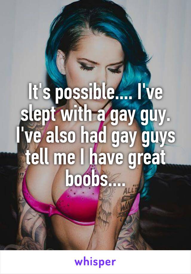 It's possible.... I've slept with a gay guy. I've also had gay guys tell me I have great boobs....