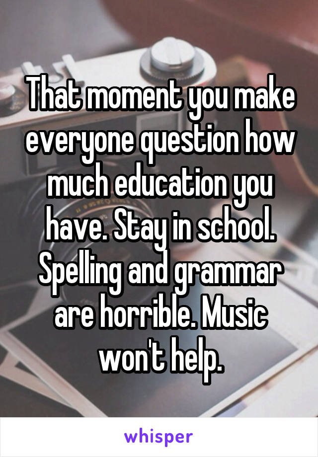 That moment you make everyone question how much education you have. Stay in school. Spelling and grammar are horrible. Music won't help.