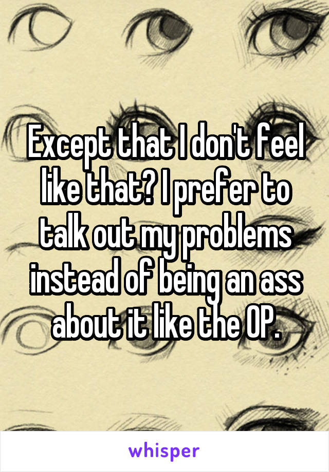 Except that I don't feel like that? I prefer to talk out my problems instead of being an ass about it like the OP.