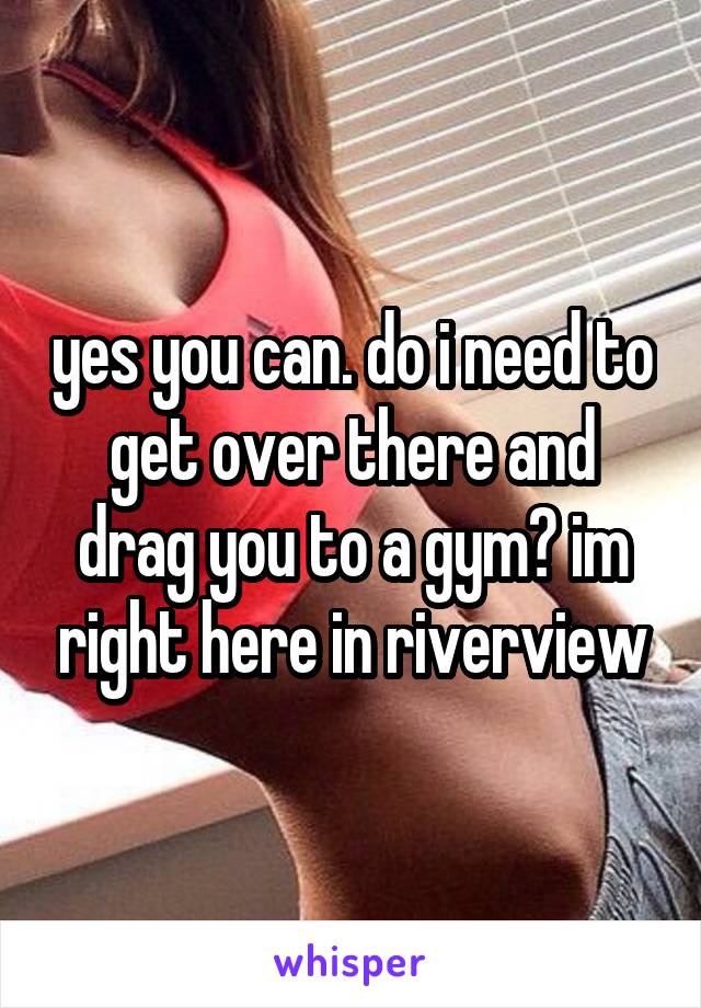yes you can. do i need to get over there and drag you to a gym? im right here in riverview