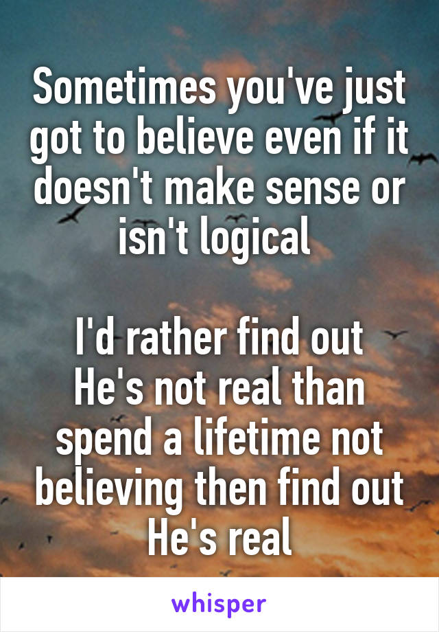 Sometimes you've just got to believe even if it doesn't make sense or isn't logical 

I'd rather find out He's not real than spend a lifetime not believing then find out He's real