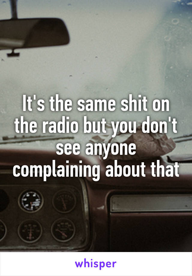 It's the same shit on the radio but you don't see anyone complaining about that