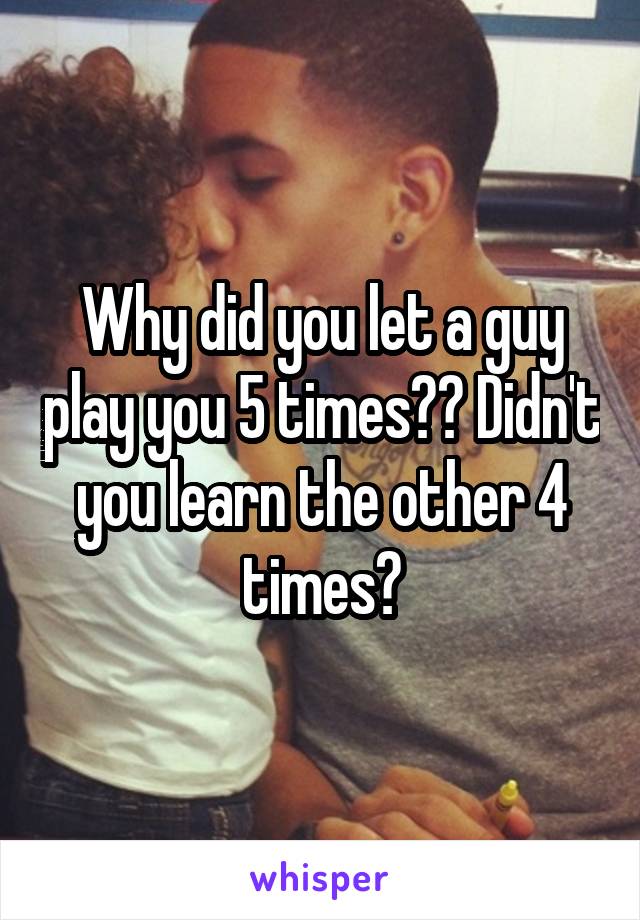 Why did you let a guy play you 5 times?? Didn't you learn the other 4 times?