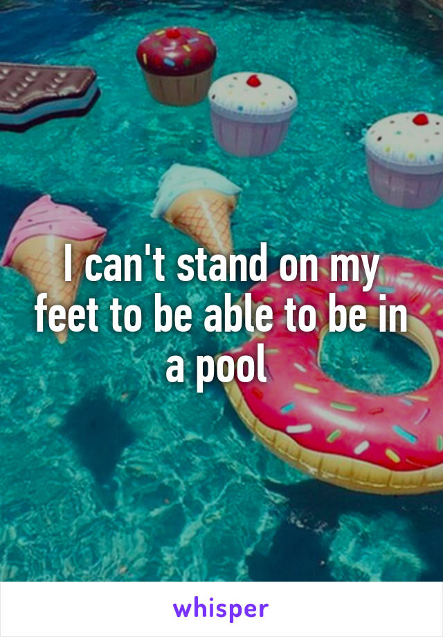 I can't stand on my feet to be able to be in a pool 