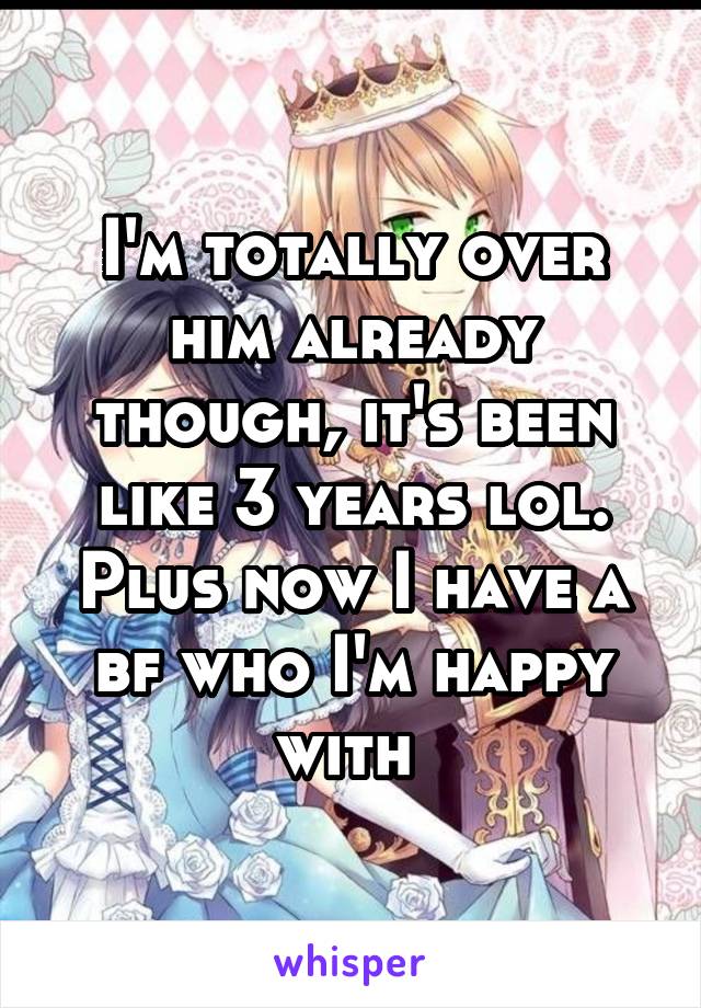 I'm totally over him already though, it's been like 3 years lol. Plus now I have a bf who I'm happy with 