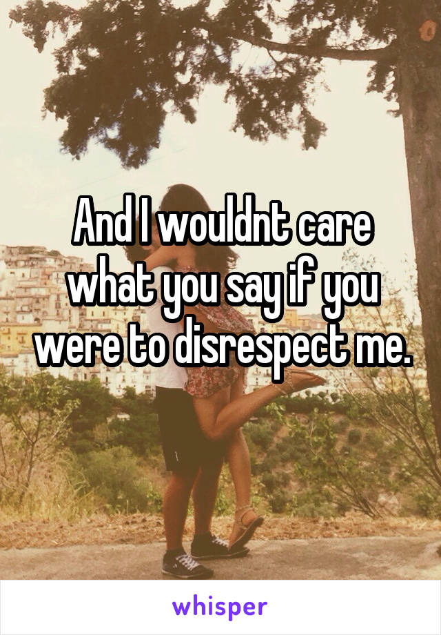 And I wouldnt care what you say if you were to disrespect me. 