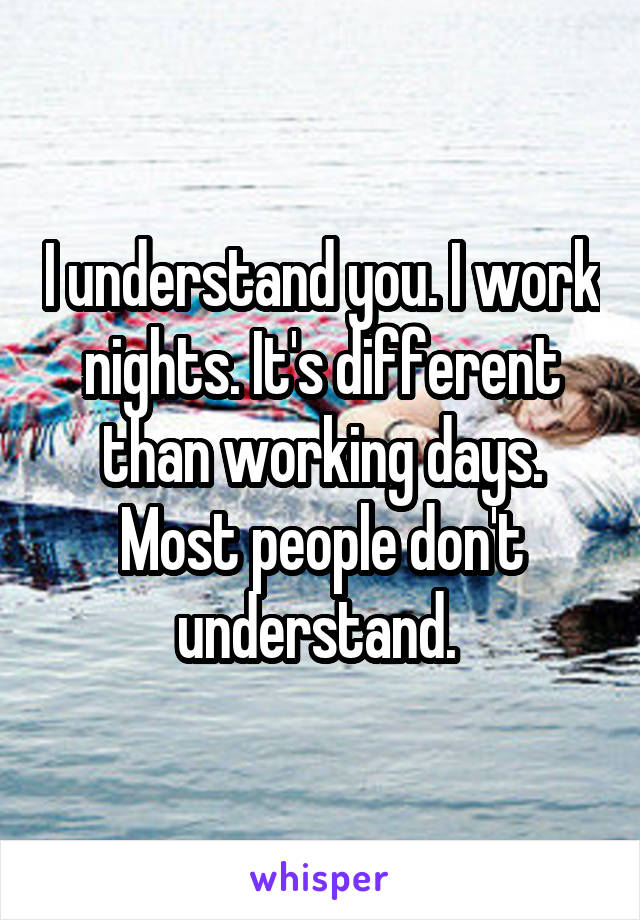 I understand you. I work nights. It's different than working days. Most people don't understand. 