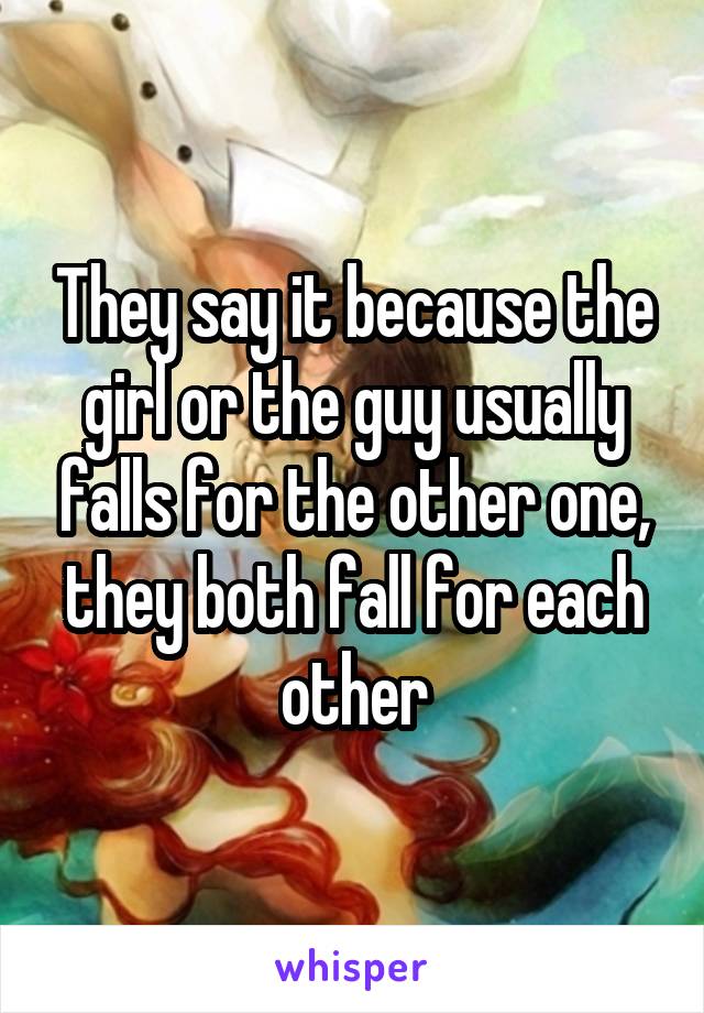 They say it because the girl or the guy usually falls for the other one, they both fall for each other