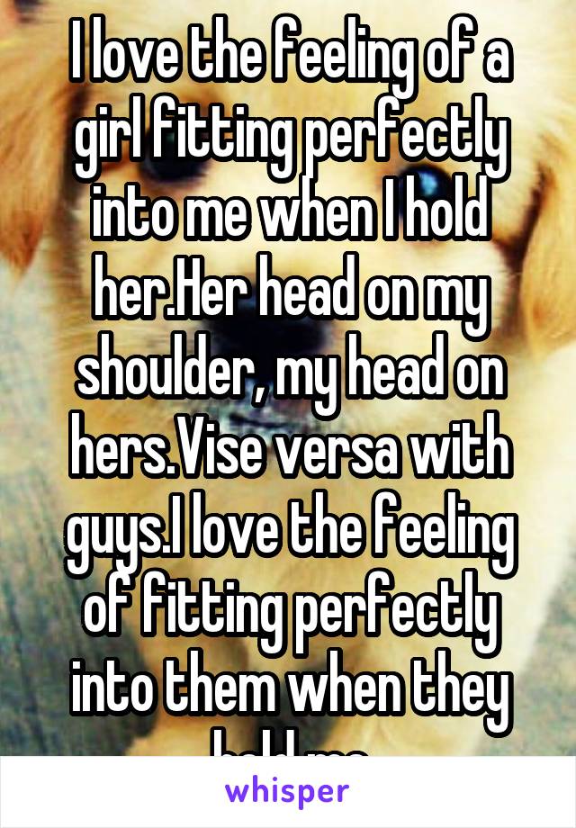 I love the feeling of a girl fitting perfectly into me when I hold her.Her head on my shoulder, my head on hers.Vise versa with guys.I love the feeling of fitting perfectly into them when they hold me