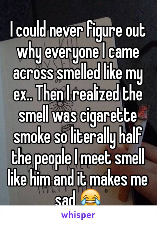 I could never figure out why everyone I came across smelled like my ex.. Then I realized the smell was cigarette smoke so literally half the people I meet smell like him and it makes me sad 😂