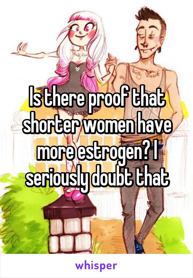 Is there proof that shorter women have more estrogen? I seriously doubt that