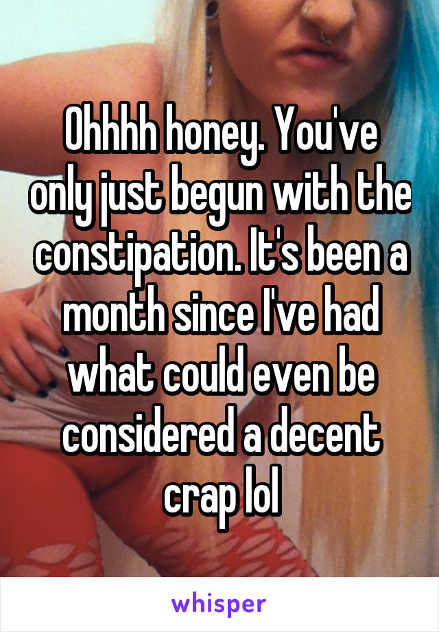 Ohhhh honey. You've only just begun with the constipation. It's been a month since I've had what could even be considered a decent crap lol