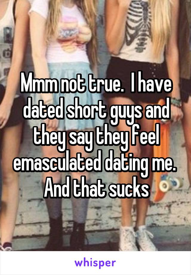 Mmm not true.  I have dated short guys and they say they feel emasculated dating me.  And that sucks