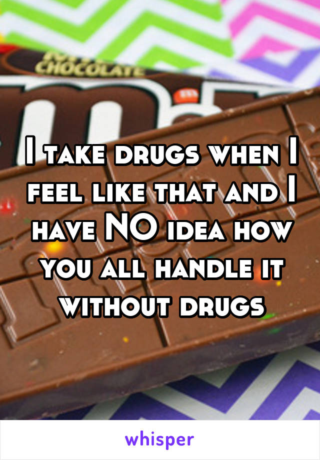 I take drugs when I feel like that and I have NO idea how you all handle it without drugs