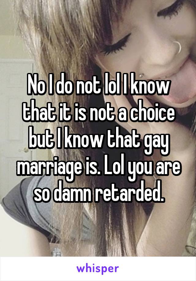 No I do not lol I know that it is not a choice but I know that gay marriage is. Lol you are so damn retarded.