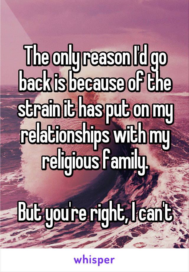 The only reason I'd go back is because of the strain it has put on my relationships with my religious family.

But you're right, I can't