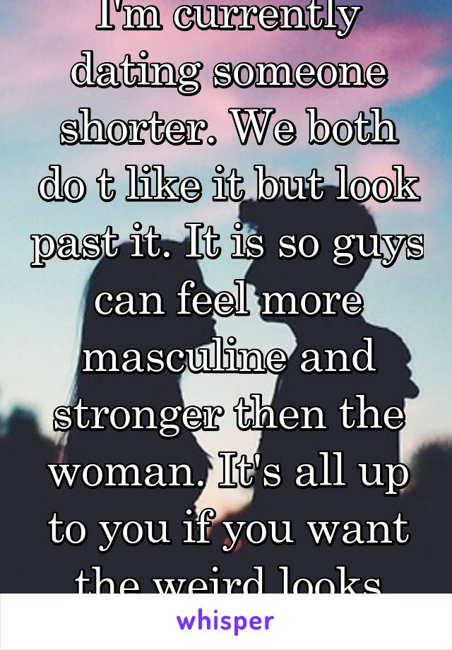 I'm currently dating someone shorter. We both do t like it but look past it. It is so guys can feel more masculine and stronger then the woman. It's all up to you if you want the weird looks youll get