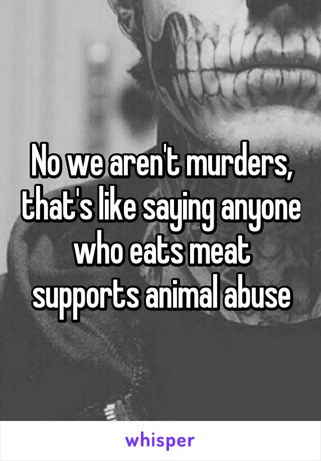 No we aren't murders, that's like saying anyone who eats meat supports animal abuse