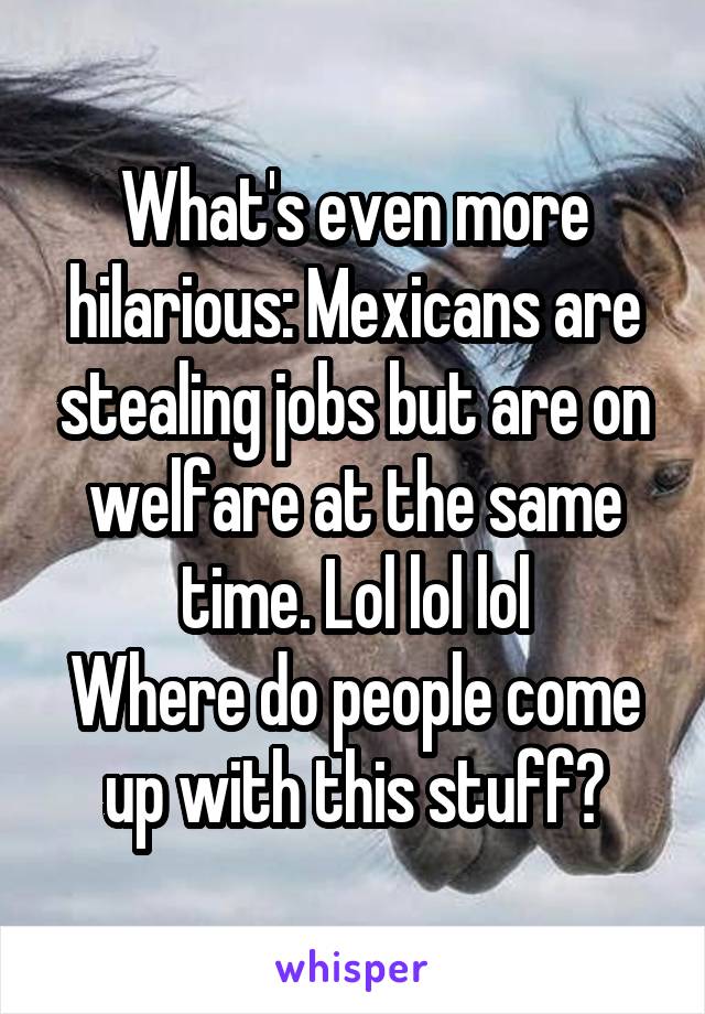 What's even more hilarious: Mexicans are stealing jobs but are on welfare at the same time. Lol lol lol
Where do people come up with this stuff?