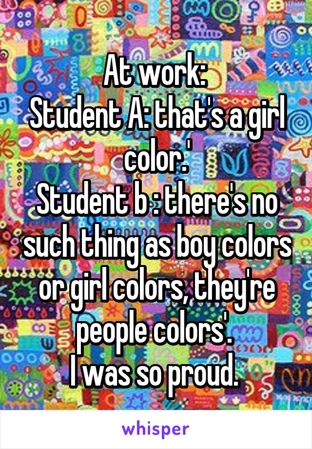 At work: 
Student A: that's a girl color.'
Student b : there's no such thing as boy colors or girl colors, they're people colors'. 
I was so proud. 