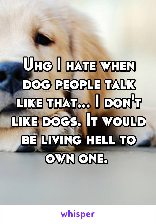 Uhg I hate when dog people talk like that... I don't like dogs. It would be living hell to own one. 