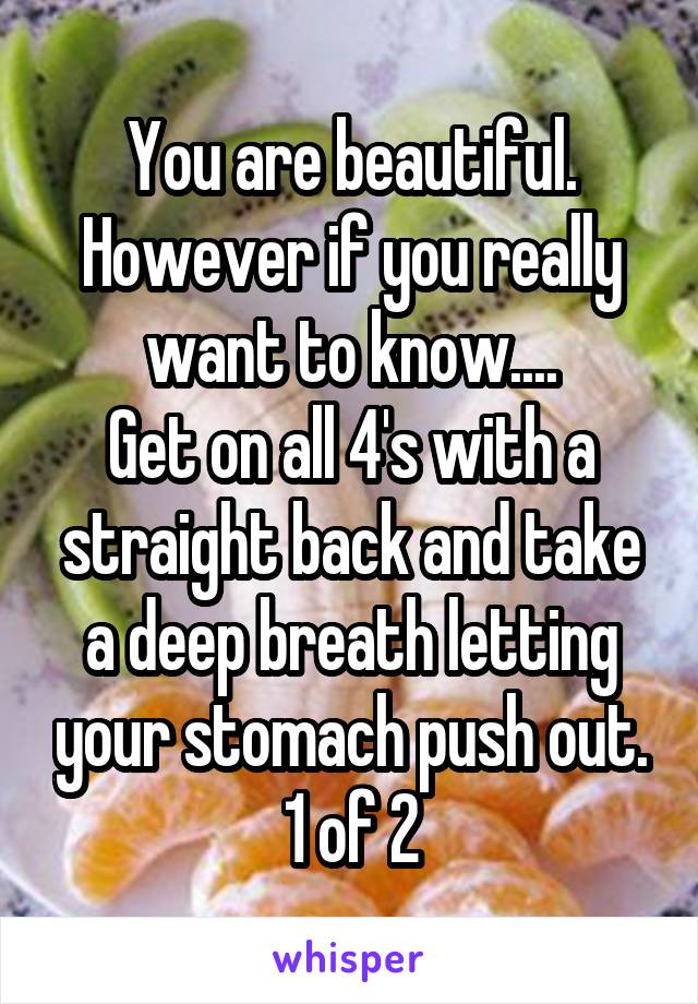 You are beautiful.
However if you really want to know....
Get on all 4's with a straight back and take a deep breath letting your stomach push out.
1 of 2