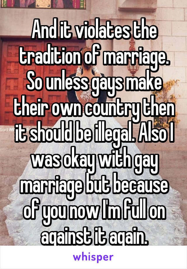 And it violates the tradition of marriage. So unless gays make their own country then it should be illegal. Also I was okay with gay marriage but because of you now I'm full on against it again.