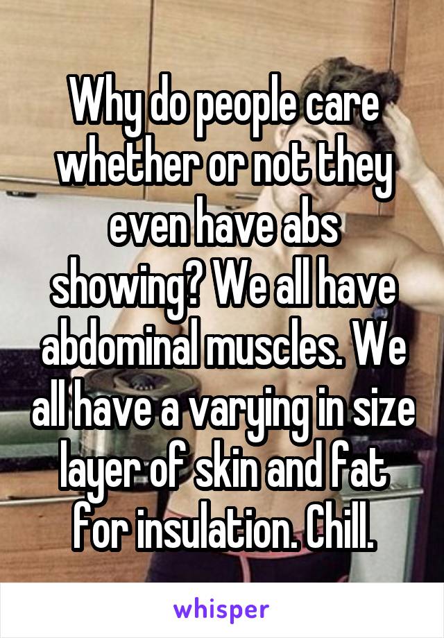 Why do people care whether or not they even have abs showing? We all have abdominal muscles. We all have a varying in size layer of skin and fat for insulation. Chill.
