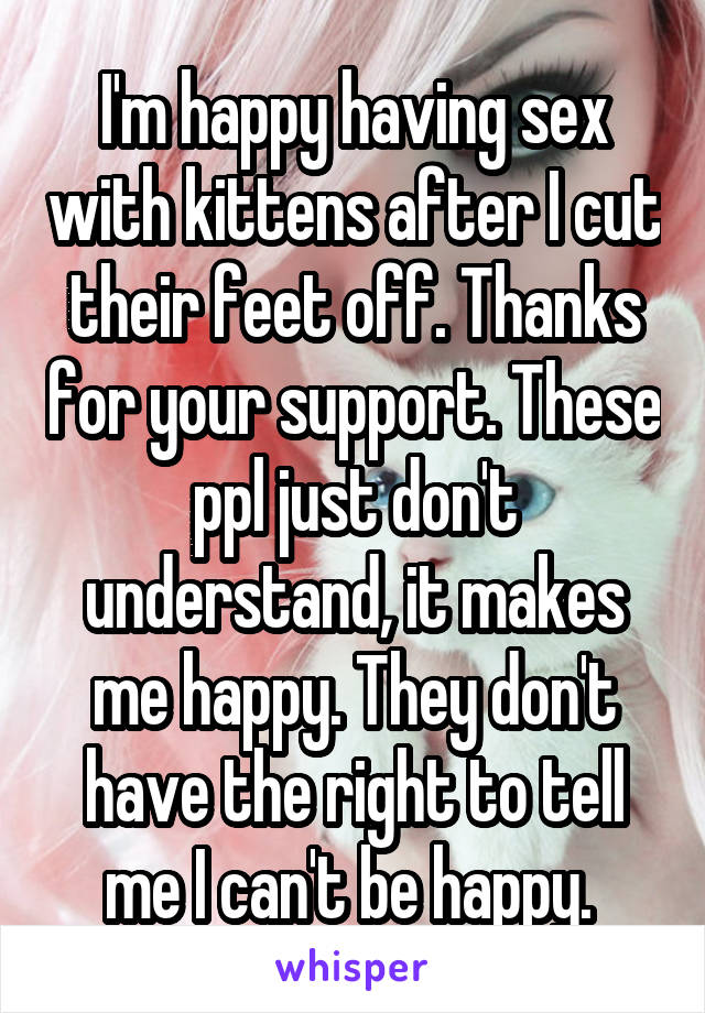 I'm happy having sex with kittens after I cut their feet off. Thanks for your support. These ppl just don't understand, it makes me happy. They don't have the right to tell me I can't be happy. 