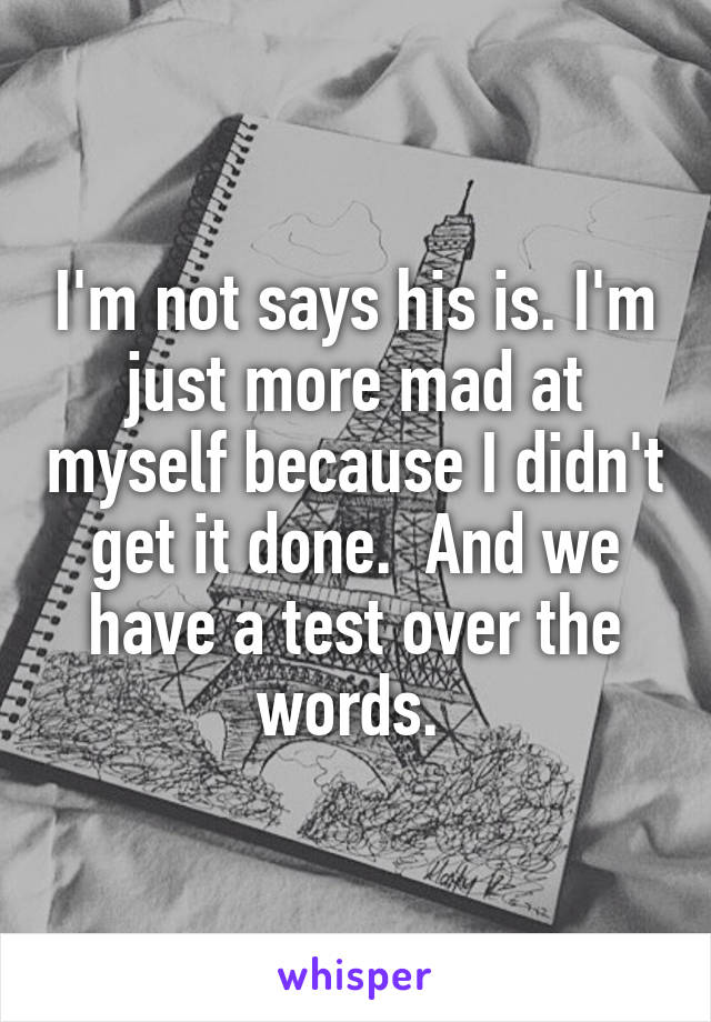 I'm not says his is. I'm just more mad at myself because I didn't get it done.  And we have a test over the words. 