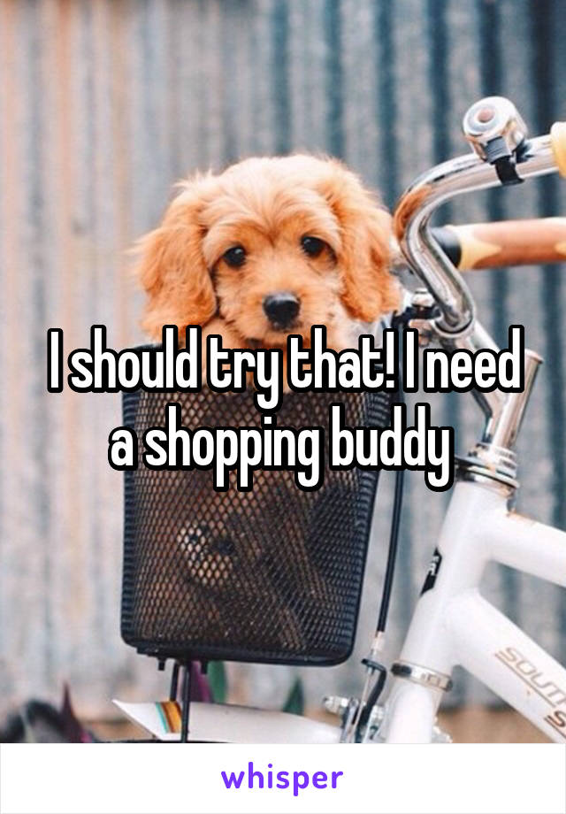 I should try that! I need a shopping buddy 
