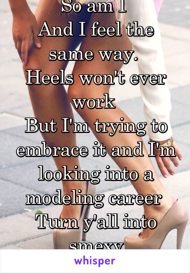 So am I 
And I feel the same way. 
Heels won't ever work 
But I'm trying to embrace it and I'm looking into a modeling career 
Turn y'all into smexy
 BE SMEXY