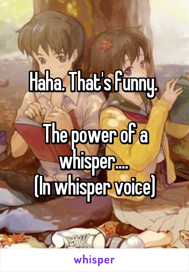 Haha. That's funny. 

The power of a whisper.... 
(In whisper voice)