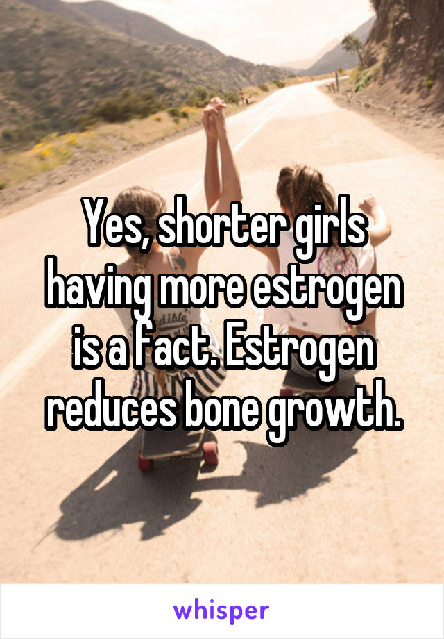 Yes, shorter girls having more estrogen is a fact. Estrogen reduces bone growth.