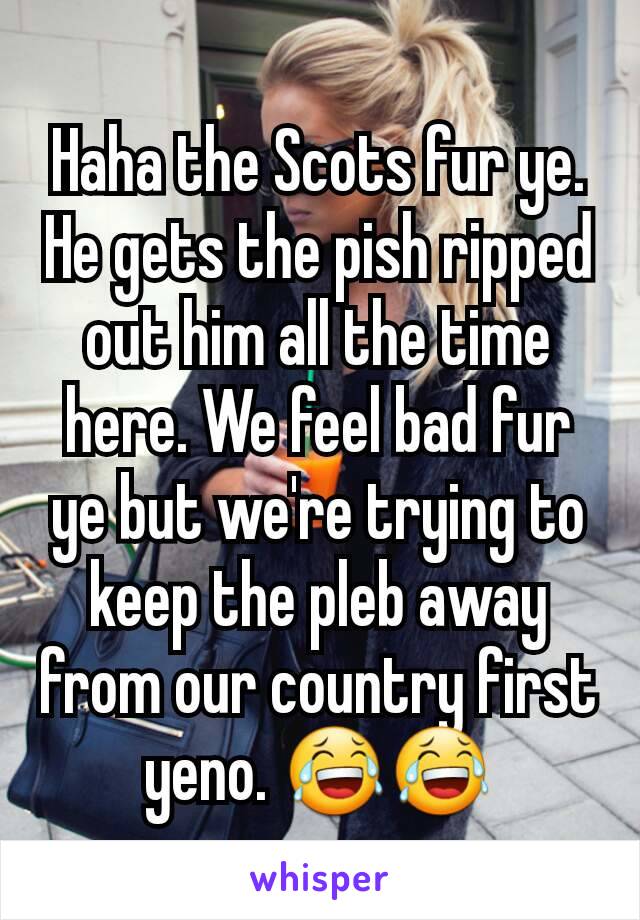 Haha the Scots fur ye. He gets the pish ripped out him all the time here. We feel bad fur ye but we're trying to keep the pleb away from our country first yeno. 😂😂