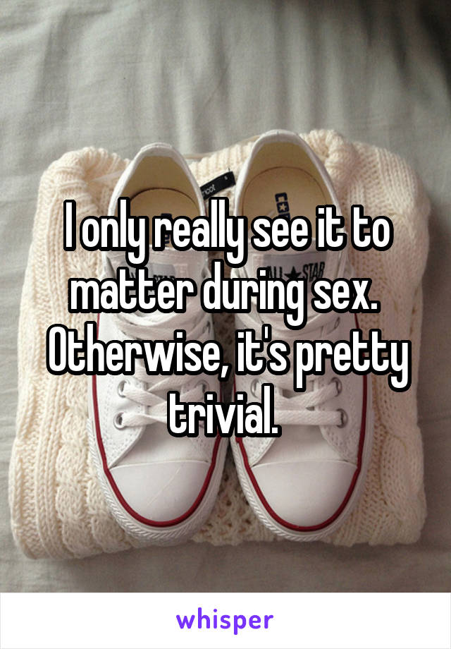 I only really see it to matter during sex. 
Otherwise, it's pretty trivial. 