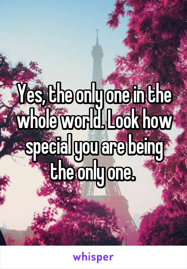 Yes, the only one in the whole world. Look how special you are being the only one. 