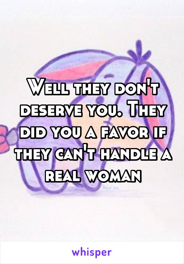 Well they don't deserve you. They did you a favor if they can't handle a real woman