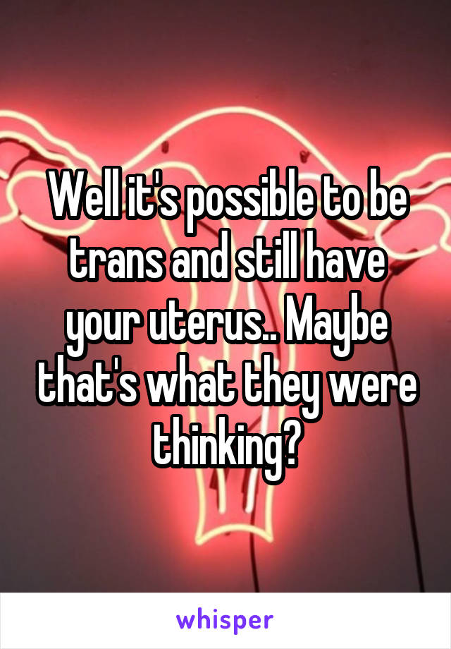 Well it's possible to be trans and still have your uterus.. Maybe that's what they were thinking?