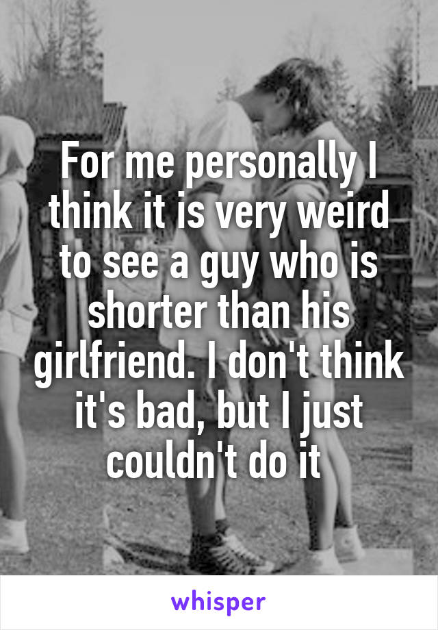 For me personally I think it is very weird to see a guy who is shorter than his girlfriend. I don't think it's bad, but I just couldn't do it 