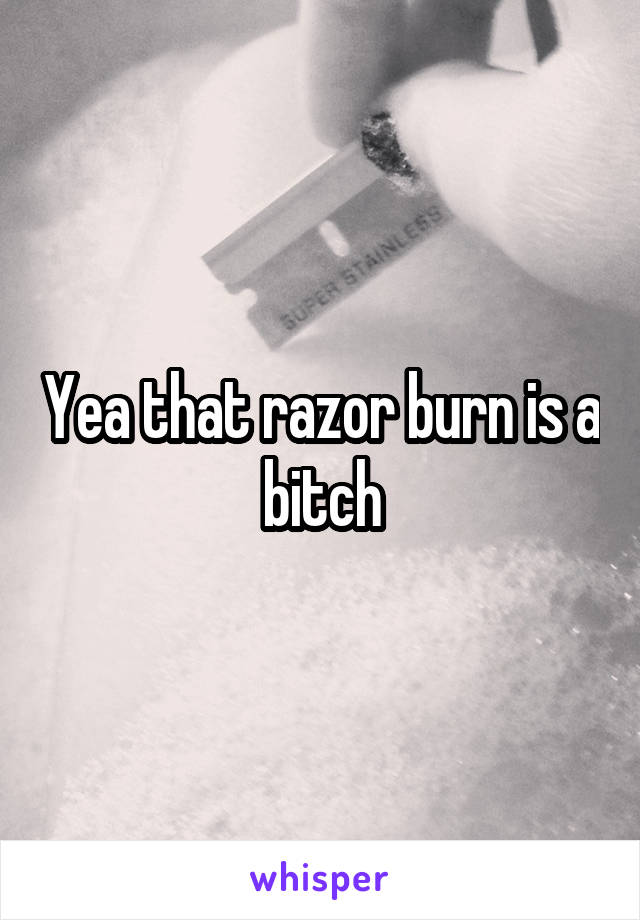 Yea that razor burn is a bitch