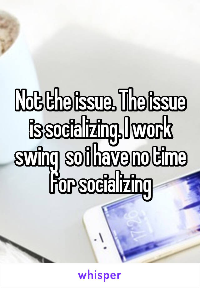 Not the issue. The issue is socializing. I work swing  so i have no time for socializing