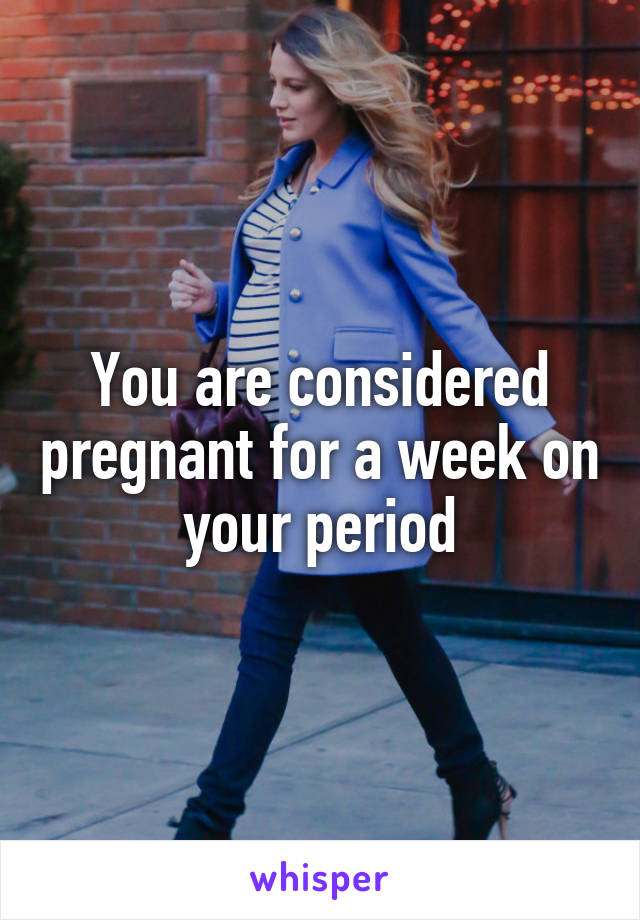 You are considered pregnant for a week on your period