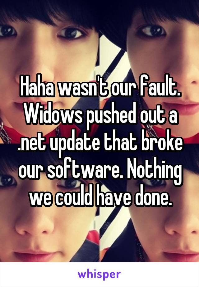 Haha wasn't our fault. Widows pushed out a .net update that broke our software. Nothing we could have done.