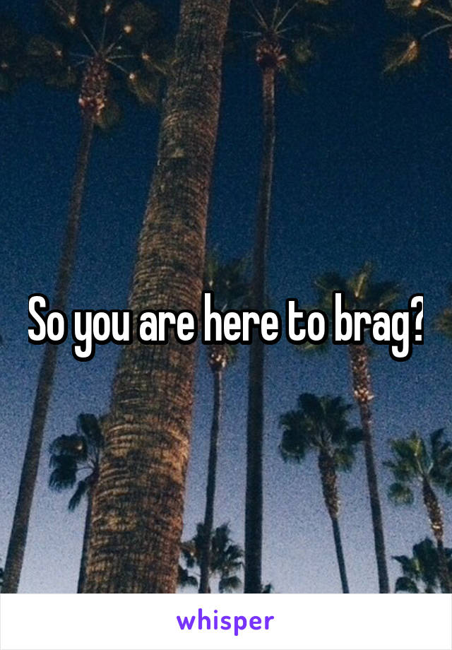 So you are here to brag?