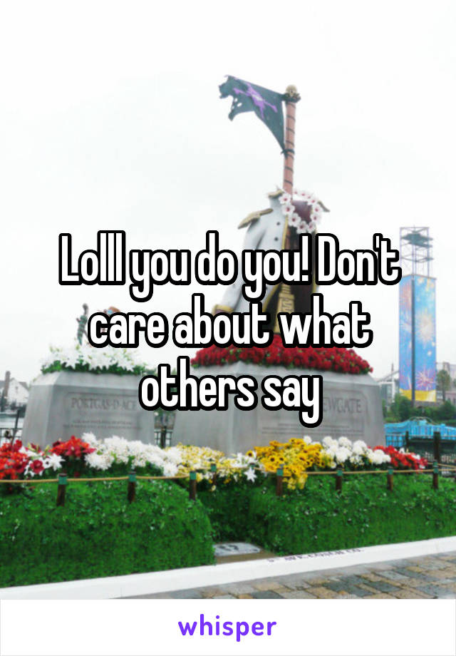 Lolll you do you! Don't care about what others say